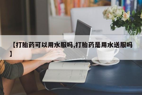 私人打胎药微信，【打胎药可以用水服吗,打胎药是用水送服吗】