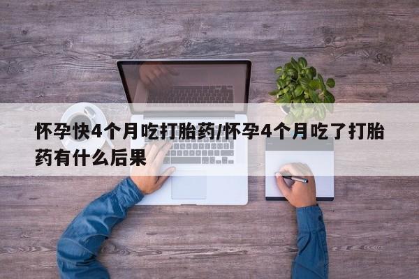 私人打胎药微信，怀孕快4个月吃打胎药/怀孕4个月吃了打胎药有什么后果