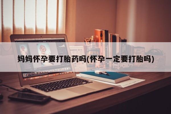 私人打胎药微信，妈妈怀孕要打胎药吗(怀孕一定要打胎吗)