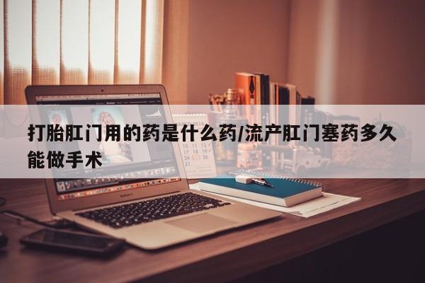 私人打胎药微信，打胎肛门用的药是什么药/流产肛门塞药多久能做手术