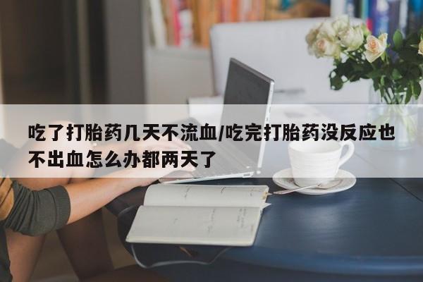 私人打胎药微信，吃了打胎药几天不流血/吃完打胎药没反应也不出血怎么办都两天了