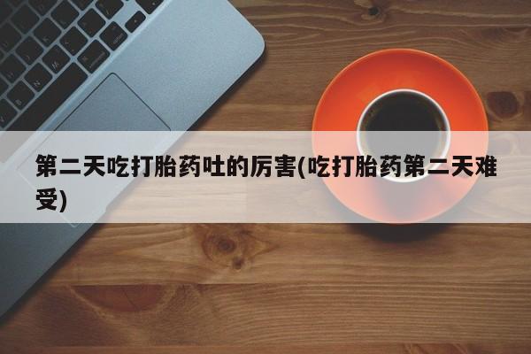 私人打胎药微信，第二天吃打胎药吐的厉害(吃打胎药第二天难受)
