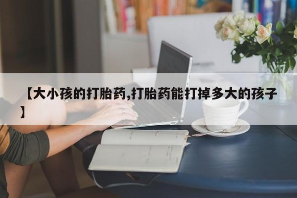 私人打胎药微信，【大小孩的打胎药,打胎药能打掉多大的孩子】