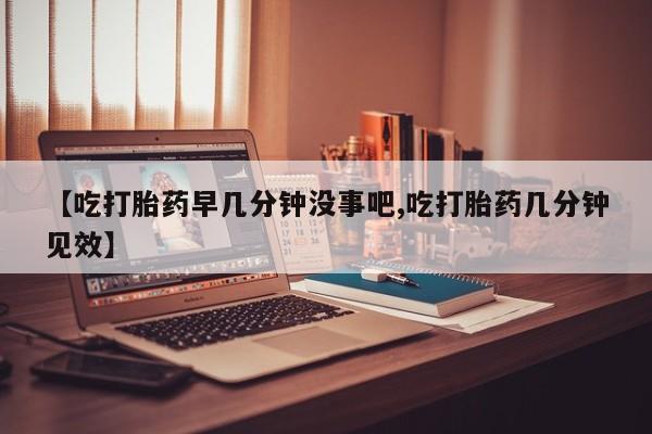 私人打胎药微信，【吃打胎药早几分钟没事吧,吃打胎药几分钟见效】