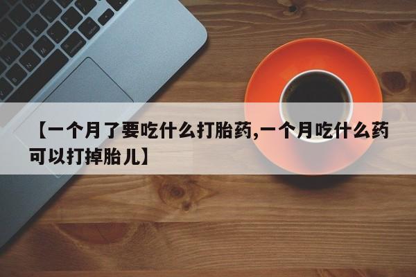 私人打胎药微信，【一个月了要吃什么打胎药,一个月吃什么药可以打掉胎儿】
