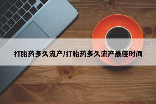 私人打胎药微信，打胎药多久流产/打胎药多久流产最佳时间