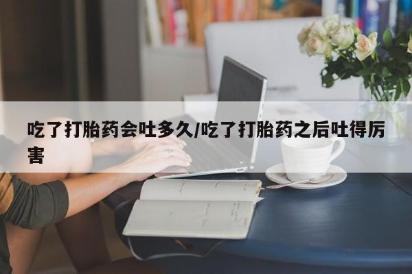私人打胎药微信，吃了打胎药会吐多久/吃了打胎药之后吐得厉害