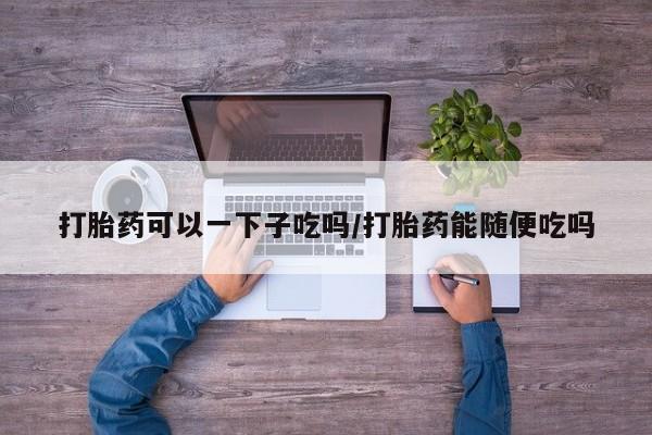 私人打胎药微信，打胎药可以一下子吃吗/打胎药能随便吃吗