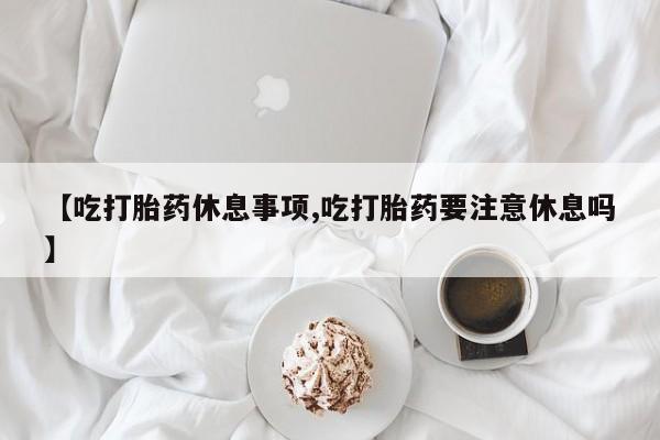 私人打胎药微信，【吃打胎药休息事项,吃打胎药要注意休息吗】