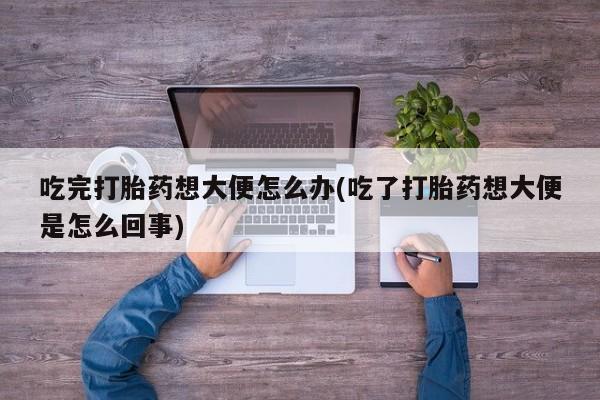 私人打胎药微信，吃完打胎药想大便怎么办(吃了打胎药想大便是怎么回事)