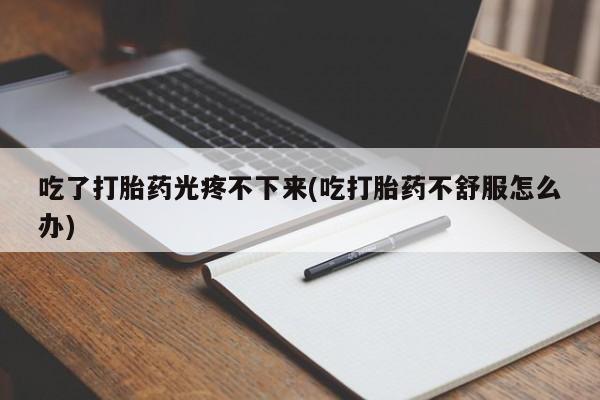私人打胎药微信，吃了打胎药光疼不下来(吃打胎药不舒服怎么办)