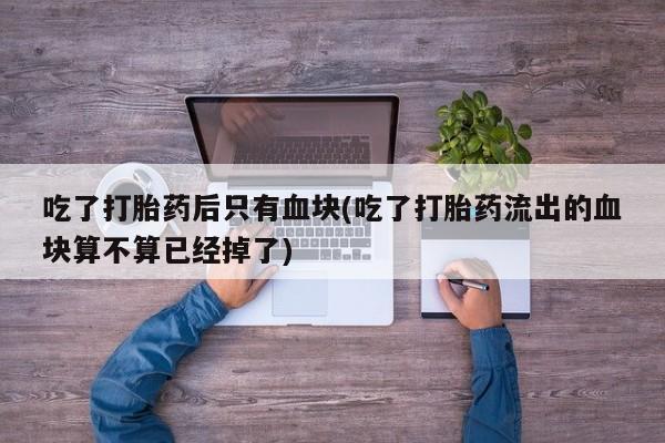 私人打胎药微信，吃了打胎药后只有血块(吃了打胎药流出的血块算不算已经掉了)