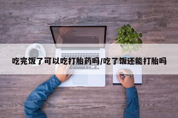 私人打胎药微信，吃完饭了可以吃打胎药吗/吃了饭还能打胎吗