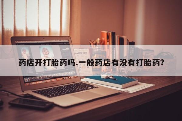 私人打胎药微信，药店开打胎药吗.一般药店有没有打胎药？