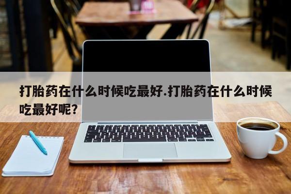 私人打胎药微信，打胎药在什么时候吃最好.打胎药在什么时候吃最好呢？