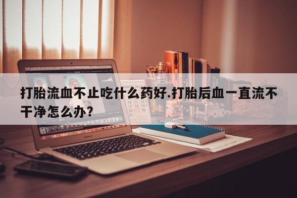 私人打胎药微信，打胎流血不止吃什么药好.打胎后血一直流不干净怎么办？
