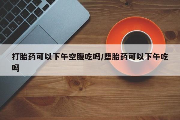 私人打胎药微信，打胎药可以下午空腹吃吗/堕胎药可以下午吃吗