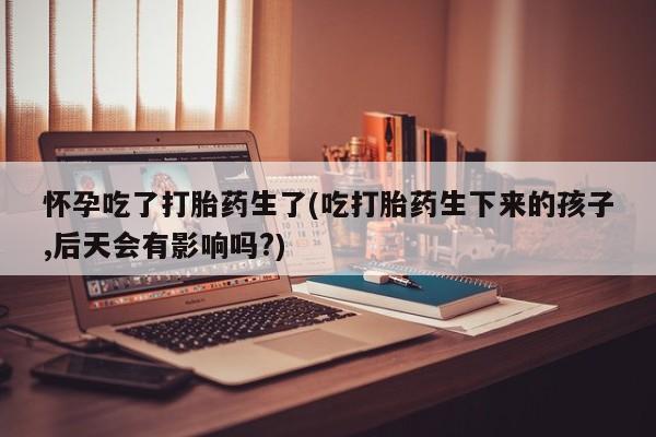 私人打胎药微信，怀孕吃了打胎药生了(吃打胎药生下来的孩子,后天会有影响吗?)