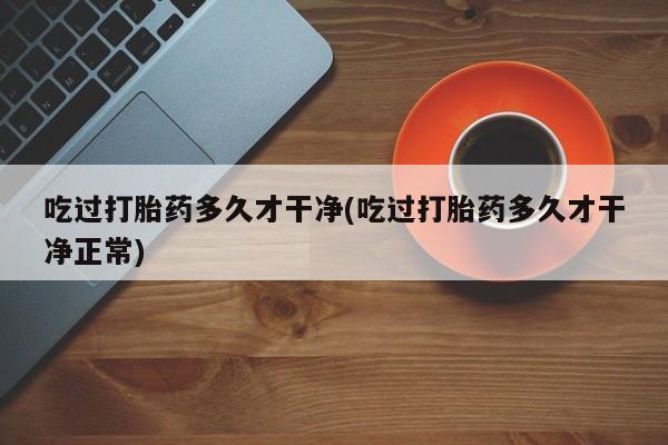 私人打胎药微信，吃过打胎药多久才干净(吃过打胎药多久才干净正常)