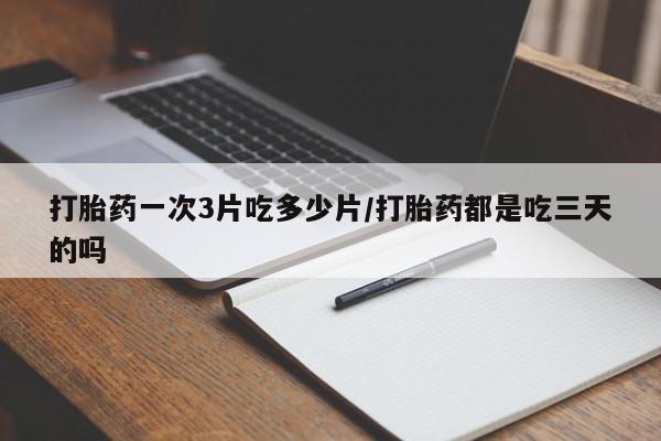 私人打胎药微信，打胎药一次3片吃多少片/打胎药都是吃三天的吗
