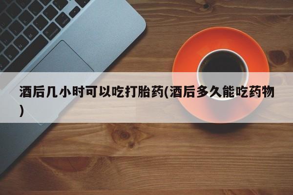 私人打胎药微信，酒后几小时可以吃打胎药(酒后多久能吃药物)
