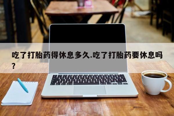 私人打胎药微信，吃了打胎药得休息多久.吃了打胎药要休息吗？