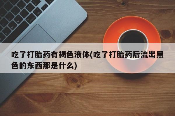 私人打胎药微信，吃了打胎药有褐色液体(吃了打胎药后流出黑色的东西那是什么)