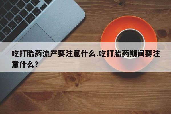 私人打胎药微信，吃打胎药流产要注意什么.吃打胎药期间要注意什么？
