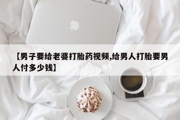 私人打胎药微信，【男子要给老婆打胎药视频,给男人打胎要男人付多少钱】