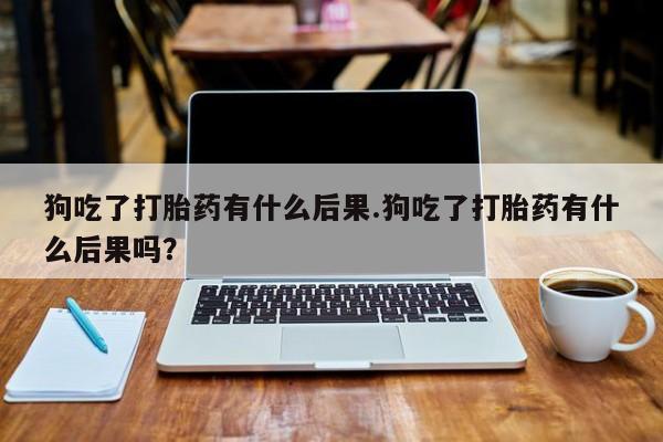 私人打胎药微信，狗吃了打胎药有什么后果.狗吃了打胎药有什么后果吗？