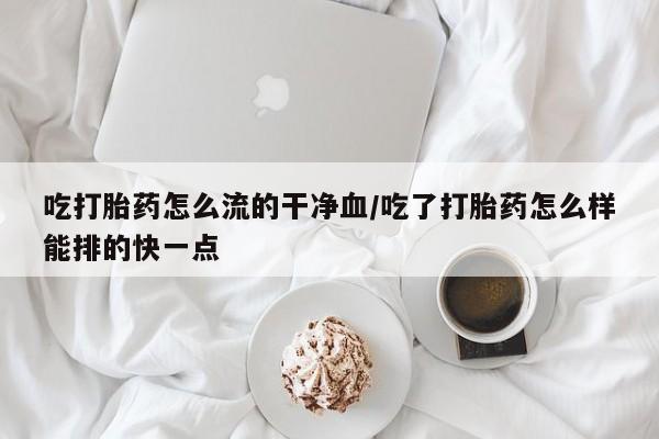 私人打胎药微信，吃打胎药怎么流的干净血/吃了打胎药怎么样能排的快一点