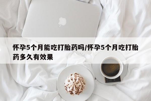 私人打胎药微信，怀孕5个月能吃打胎药吗/怀孕5个月吃打胎药多久有效果