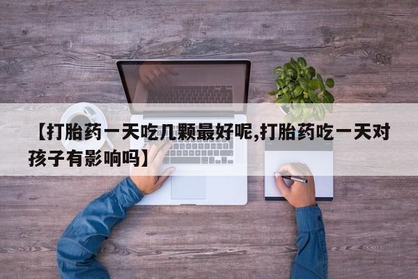 私人打胎药微信，【打胎药一天吃几颗最好呢,打胎药吃一天对孩子有影响吗】