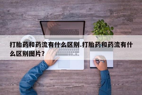 私人打胎药微信，打胎药和药流有什么区别.打胎药和药流有什么区别图片？