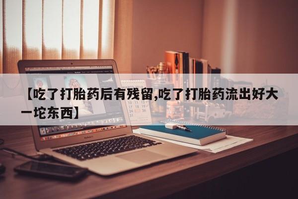 私人打胎药微信，【吃了打胎药后有残留,吃了打胎药流出好大一坨东西】