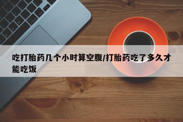 私人打胎药微信，吃打胎药几个小时算空腹/打胎药吃了多久才能吃饭