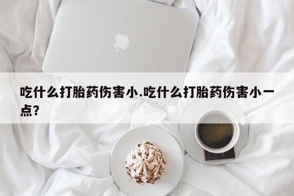 私人打胎药微信，吃什么打胎药伤害小.吃什么打胎药伤害小一点？