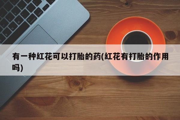 私人打胎药微信，有一种红花可以打胎的药(红花有打胎的作用吗)