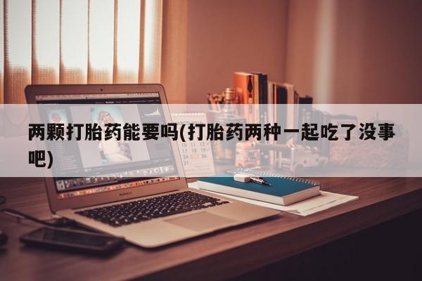 私人打胎药微信，两颗打胎药能要吗(打胎药两种一起吃了没事吧)