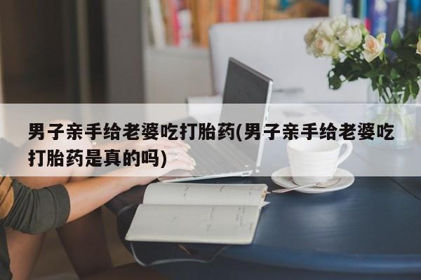 私人打胎药微信，男子亲手给老婆吃打胎药(男子亲手给老婆吃打胎药是真的吗)