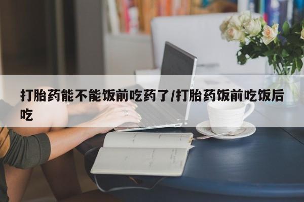 私人打胎药微信，打胎药能不能饭前吃药了/打胎药饭前吃饭后吃