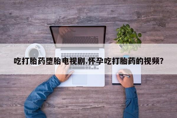 私人打胎药微信，吃打胎药堕胎电视剧.怀孕吃打胎药的视频？
