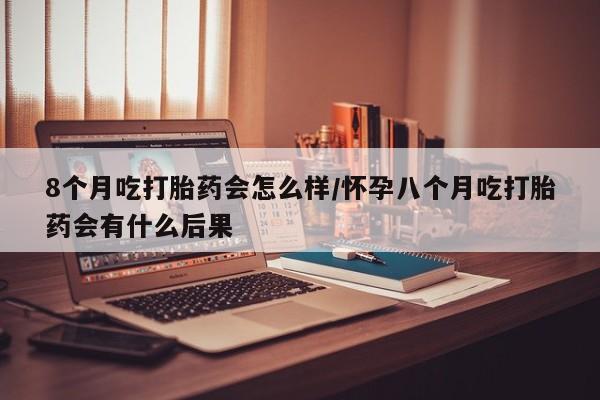 私人打胎药微信，8个月吃打胎药会怎么样/怀孕八个月吃打胎药会有什么后果