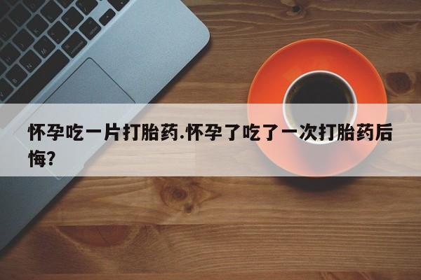 私人打胎药微信，怀孕吃一片打胎药.怀孕了吃了一次打胎药后悔？