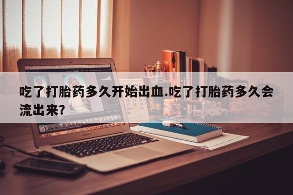 私人打胎药微信，吃了打胎药多久开始出血.吃了打胎药多久会流出来？