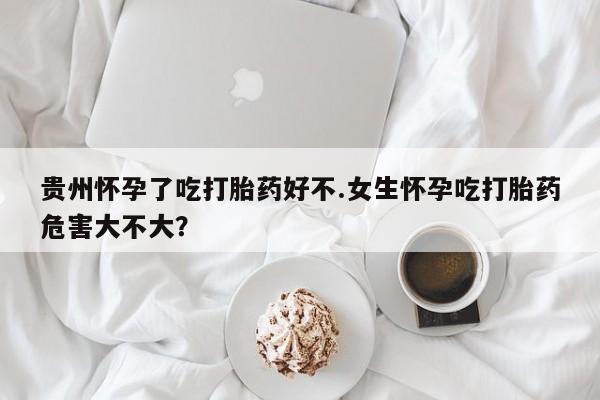 私人打胎药微信，贵州怀孕了吃打胎药好不.女生怀孕吃打胎药危害大不大？