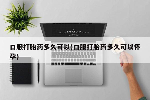 私人打胎药微信，口服打胎药多久可以(口服打胎药多久可以怀孕)