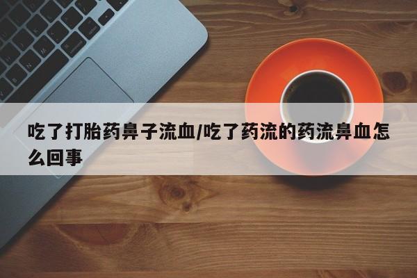 私人打胎药微信，吃了打胎药鼻子流血/吃了药流的药流鼻血怎么回事