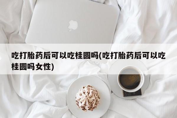 私人打胎药微信，吃打胎药后可以吃桂圆吗(吃打胎药后可以吃桂圆吗女性)