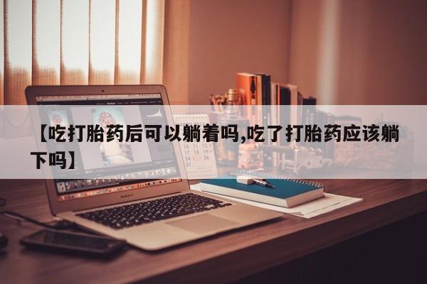 私人打胎药微信，【吃打胎药后可以躺着吗,吃了打胎药应该躺下吗】